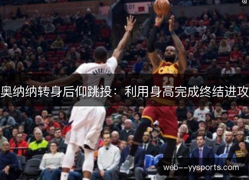 奥纳纳转身后仰跳投：利用身高完成终结进攻